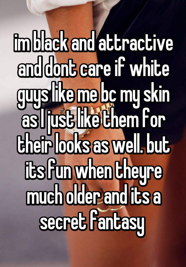 im black and attractive and dont care if white guys like me bc my skin as I just like them for their looks as well. but its fun when theyre much older and its a secret fantasy 