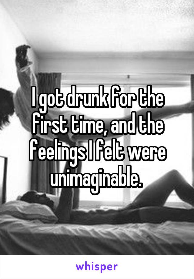 I got drunk for the first time, and the feelings I felt were unimaginable. 