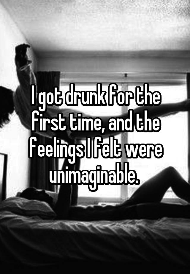 I got drunk for the first time, and the feelings I felt were unimaginable. 