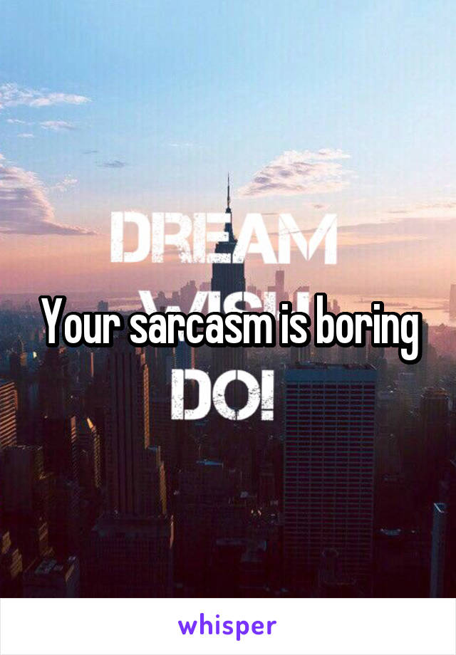 Your sarcasm is boring