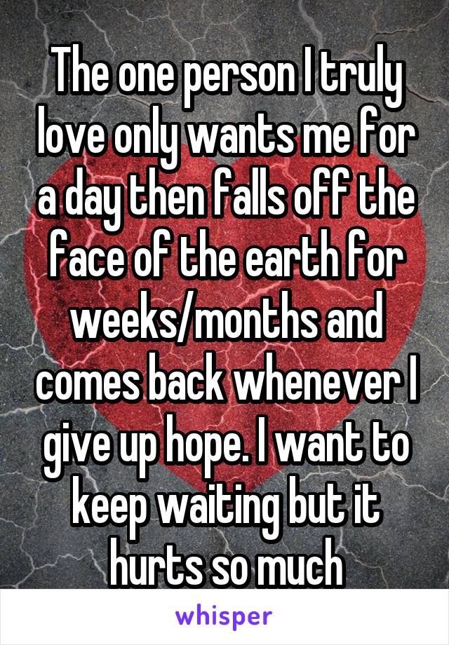 The one person I truly love only wants me for a day then falls off the face of the earth for weeks/months and comes back whenever I give up hope. I want to keep waiting but it hurts so much