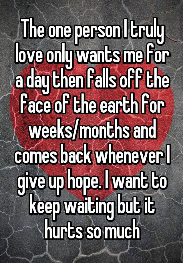 The one person I truly love only wants me for a day then falls off the face of the earth for weeks/months and comes back whenever I give up hope. I want to keep waiting but it hurts so much