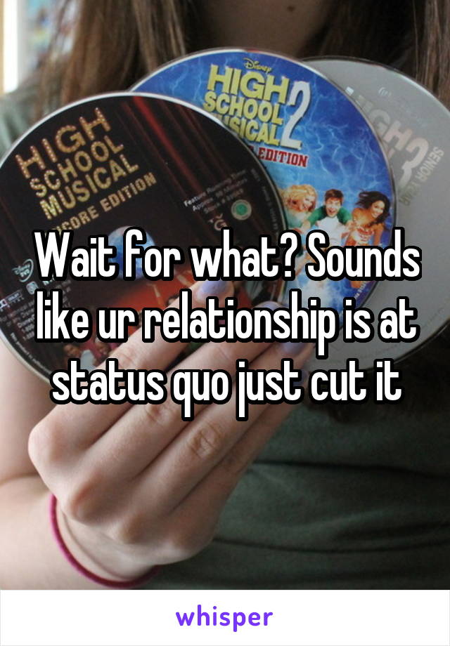 Wait for what? Sounds like ur relationship is at status quo just cut it