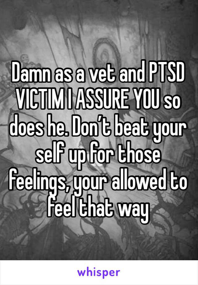 Damn as a vet and PTSD VICTIM I ASSURE YOU so does he. Don’t beat your self up for those feelings, your allowed to feel that way