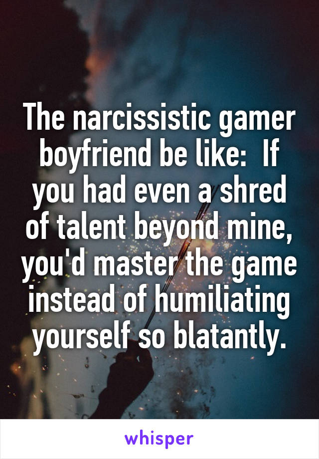 The narcissistic gamer boyfriend be like:  If you had even a shred of talent beyond mine, you'd master the game instead of humiliating yourself so blatantly.