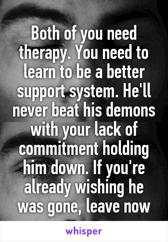 Both of you need therapy. You need to learn to be a better support system. He'll never beat his demons with your lack of commitment holding him down. If you're already wishing he was gone, leave now