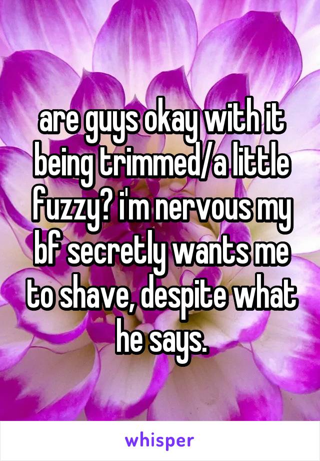 are guys okay with it being trimmed/a little fuzzy? i'm nervous my bf secretly wants me to shave, despite what he says.