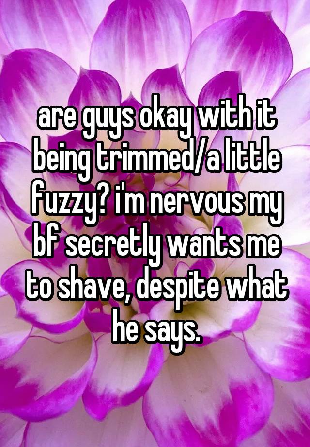 are guys okay with it being trimmed/a little fuzzy? i'm nervous my bf secretly wants me to shave, despite what he says.