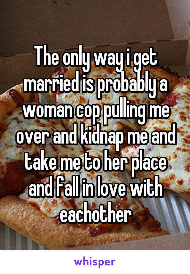 The only way i get married is probably a woman cop pulling me over and kidnap me and take me to her place and fall in love with eachother