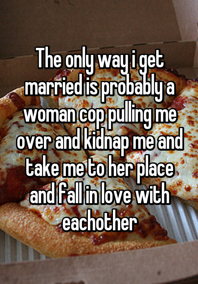 The only way i get married is probably a woman cop pulling me over and kidnap me and take me to her place and fall in love with eachother