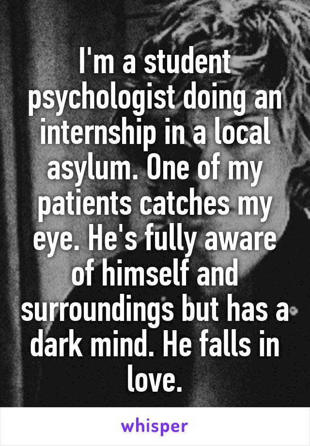 I'm a student psychologist doing an internship in a local asylum. One of my patients catches my eye. He's fully aware of himself and surroundings but has a dark mind. He falls in love.