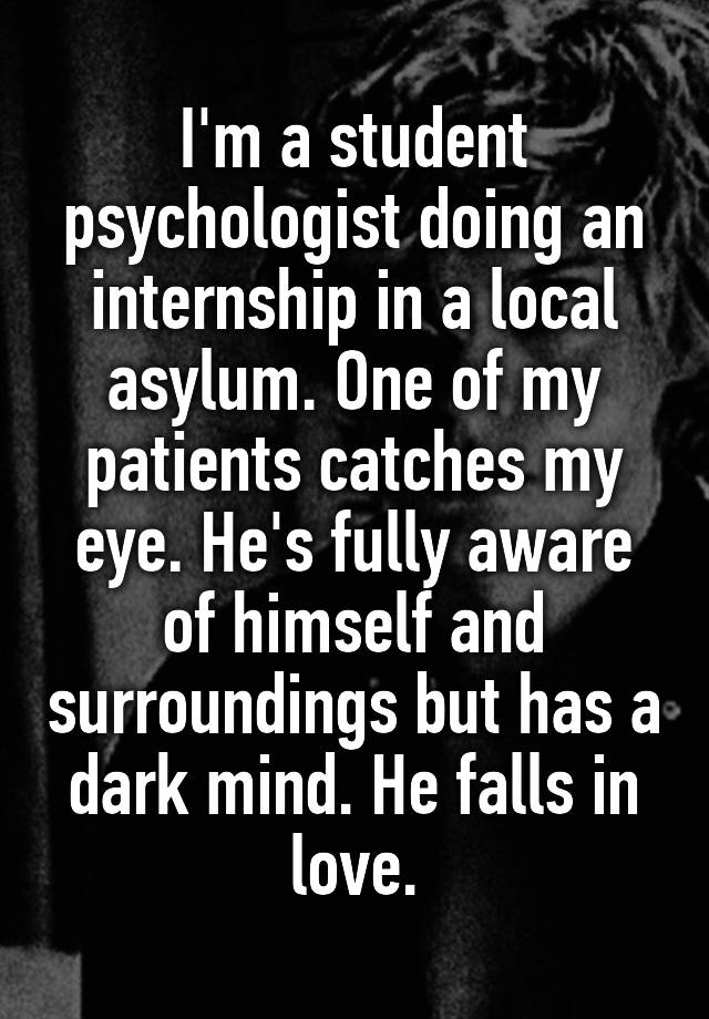 I'm a student psychologist doing an internship in a local asylum. One of my patients catches my eye. He's fully aware of himself and surroundings but has a dark mind. He falls in love.