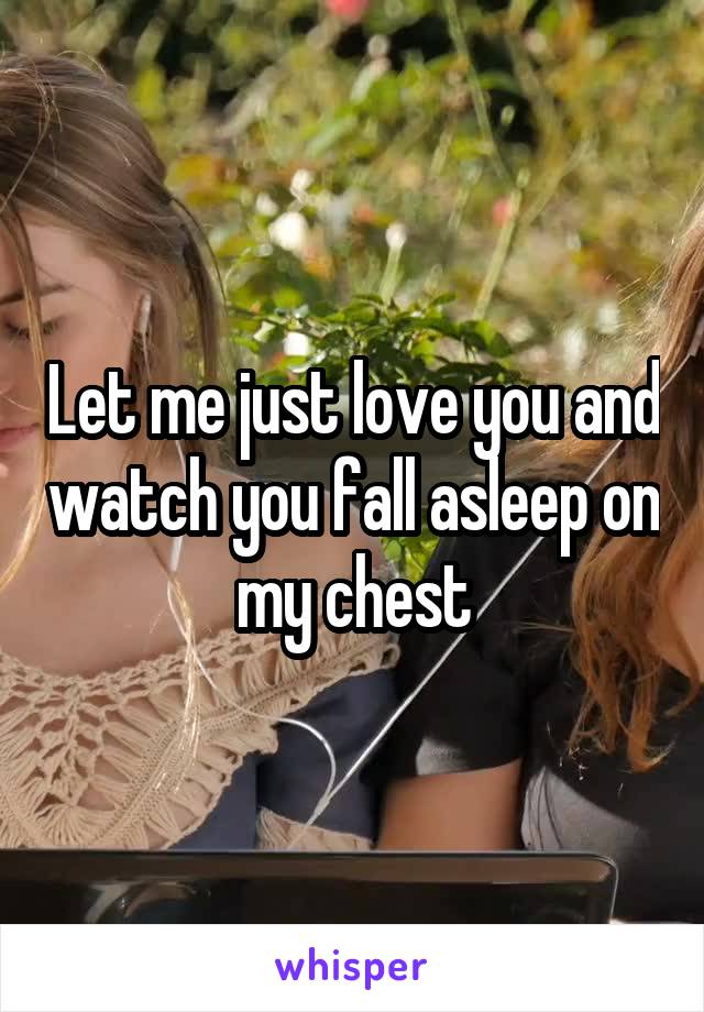 Let me just love you and watch you fall asleep on my chest