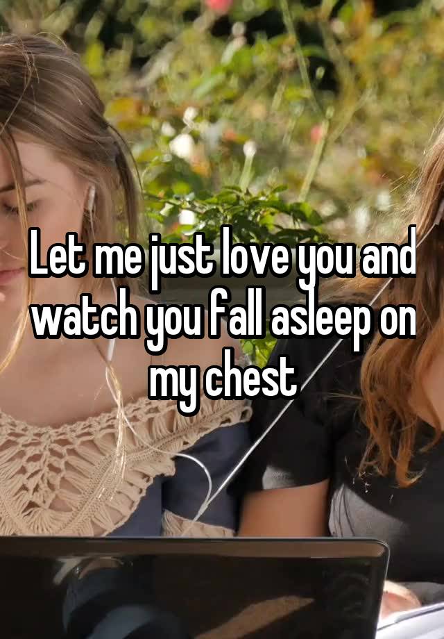 Let me just love you and watch you fall asleep on my chest