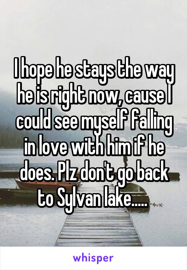 I hope he stays the way he is right now, cause I could see myself falling in love with him if he does. Plz don't go back to Sylvan lake..... 