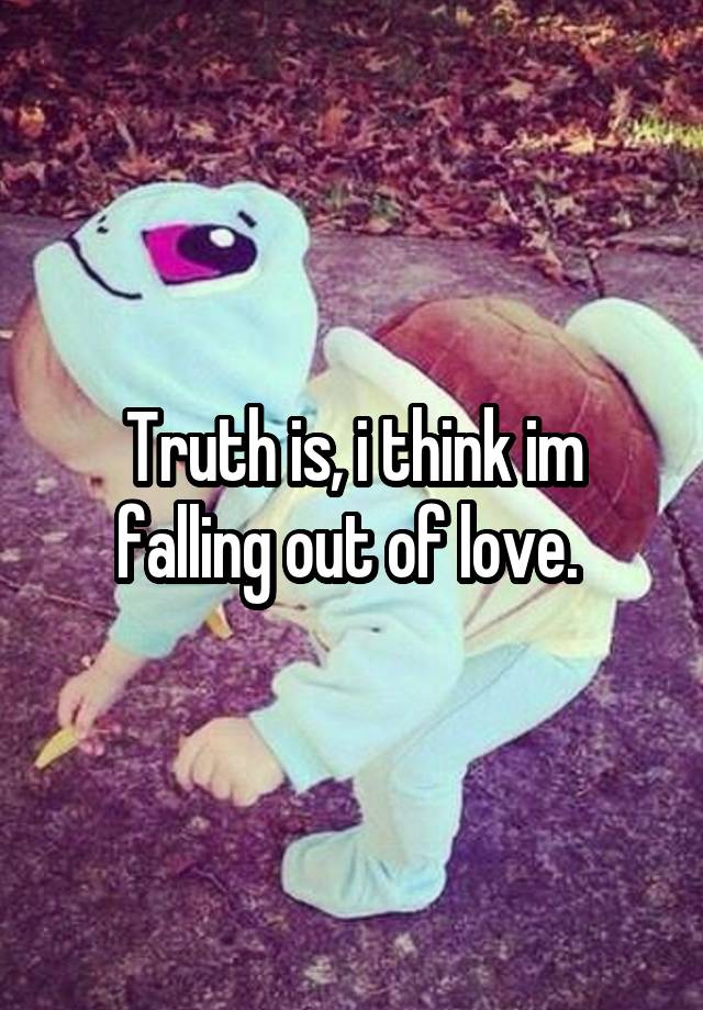 Truth is, i think im falling out of love. 