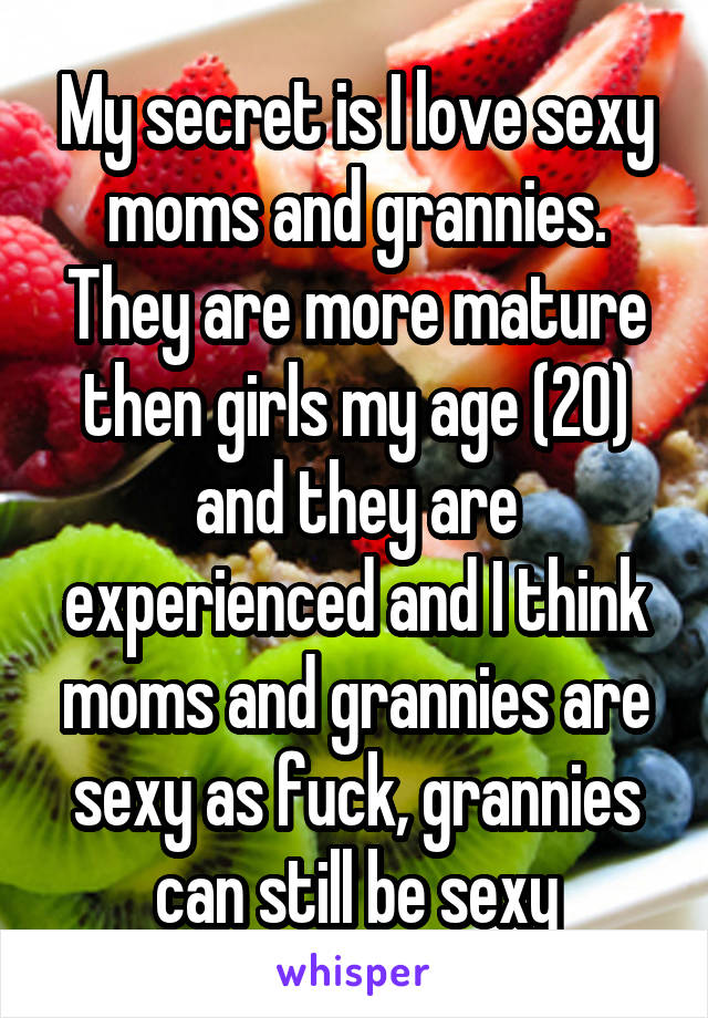 My secret is I love sexy moms and grannies. They are more mature then girls my age (20) and they are experienced and I think moms and grannies are sexy as fuck, grannies can still be sexy