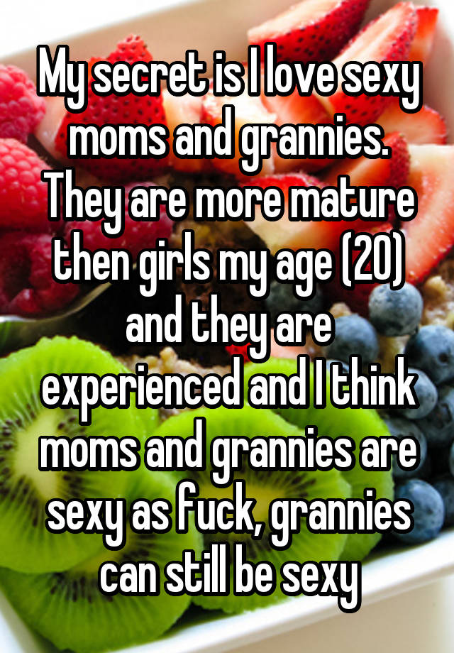 My secret is I love sexy moms and grannies. They are more mature then girls my age (20) and they are experienced and I think moms and grannies are sexy as fuck, grannies can still be sexy