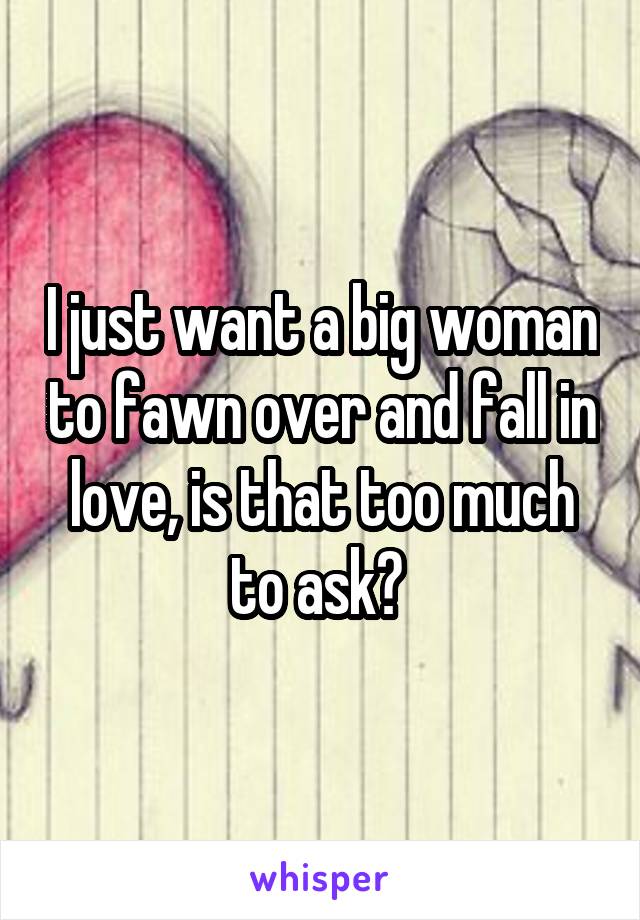 I just want a big woman to fawn over and fall in love, is that too much to ask? 