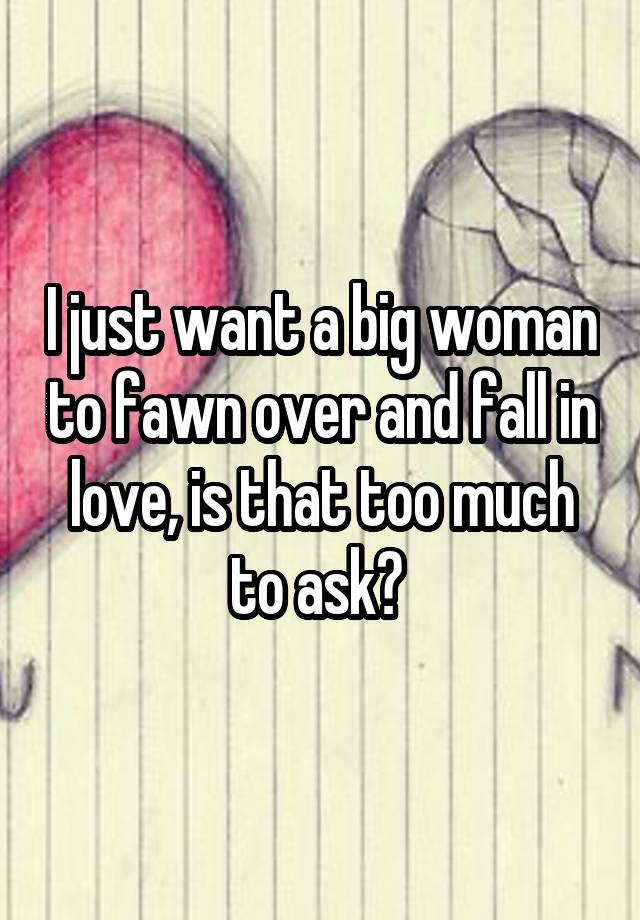 I just want a big woman to fawn over and fall in love, is that too much to ask? 