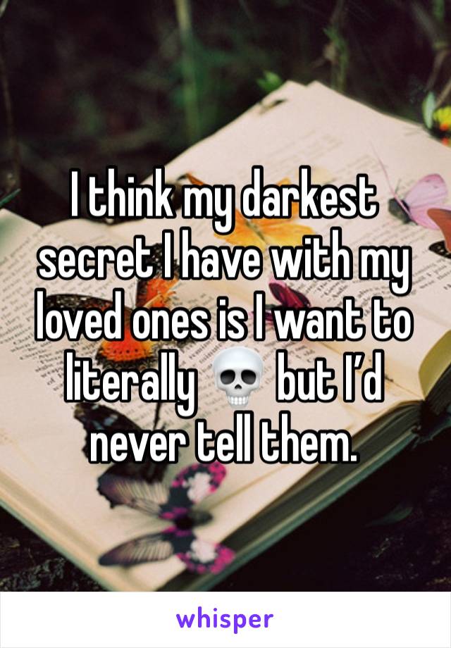 I think my darkest secret I have with my loved ones is I want to literally 💀 but I’d never tell them. 