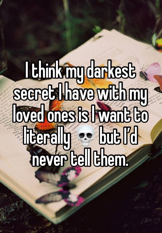 I think my darkest secret I have with my loved ones is I want to literally 💀 but I’d never tell them. 