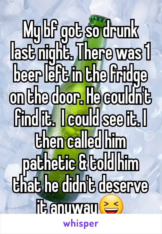 My bf got so drunk last night. There was 1 beer left in the fridge on the door. He couldn't find it.  I could see it. I then called him pathetic & told him that he didn't deserve it anyway😆