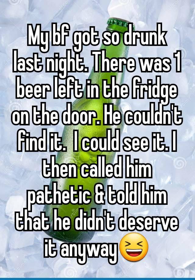 My bf got so drunk last night. There was 1 beer left in the fridge on the door. He couldn't find it.  I could see it. I then called him pathetic & told him that he didn't deserve it anyway😆