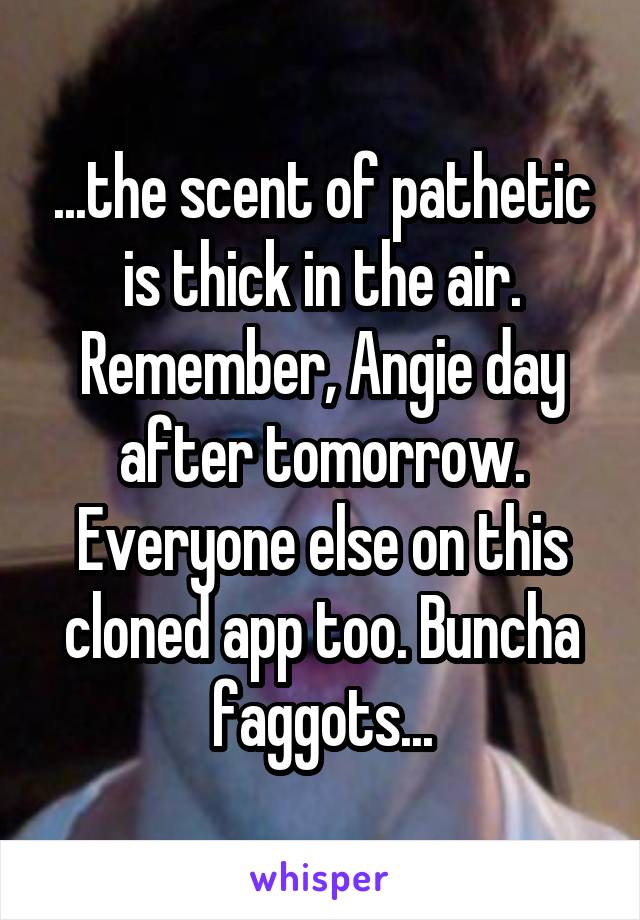 ...the scent of pathetic is thick in the air. Remember, Angie day after tomorrow. Everyone else on this cloned app too. Buncha faggots...