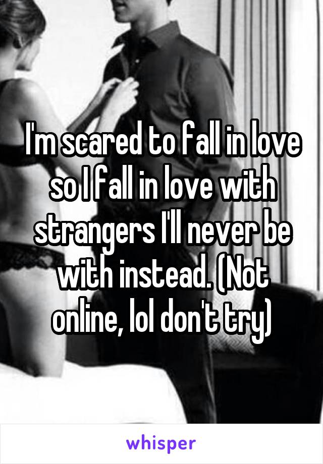 I'm scared to fall in love so I fall in love with strangers I'll never be with instead. (Not online, lol don't try)