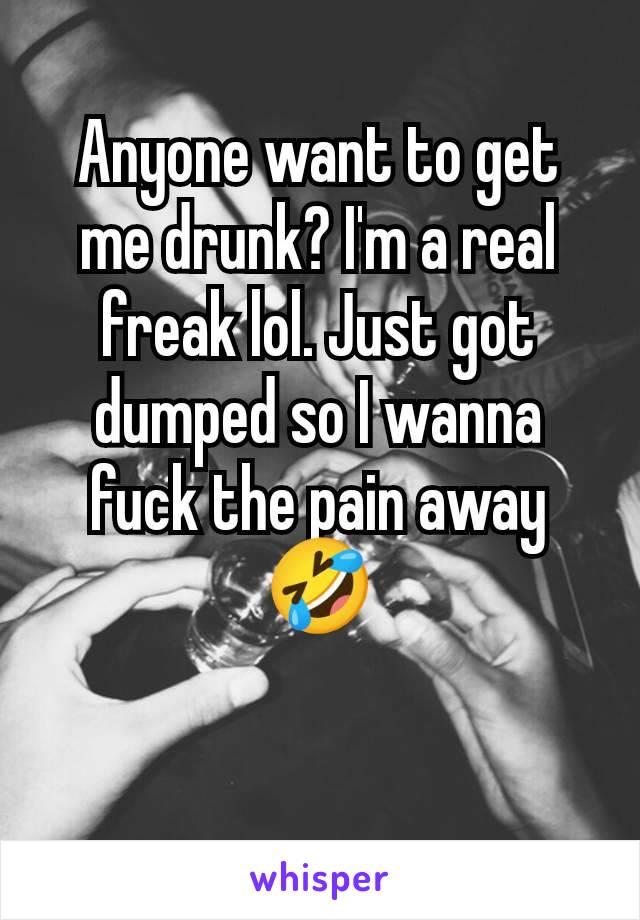 Anyone want to get me drunk? I'm a real freak lol. Just got dumped so I wanna fuck the pain away 🤣