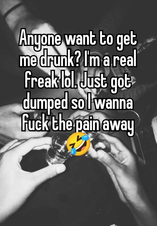 Anyone want to get me drunk? I'm a real freak lol. Just got dumped so I wanna fuck the pain away 🤣