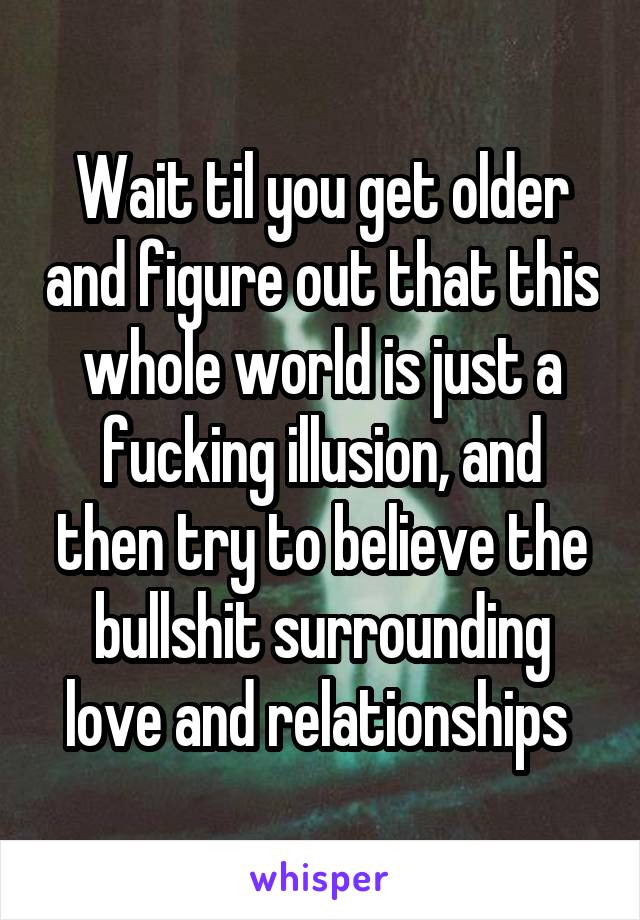 Wait til you get older and figure out that this whole world is just a fucking illusion, and then try to believe the bullshit surrounding love and relationships 