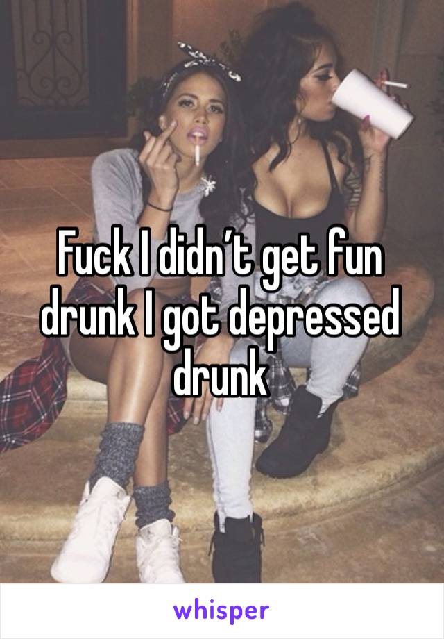 Fuck I didn’t get fun drunk I got depressed drunk