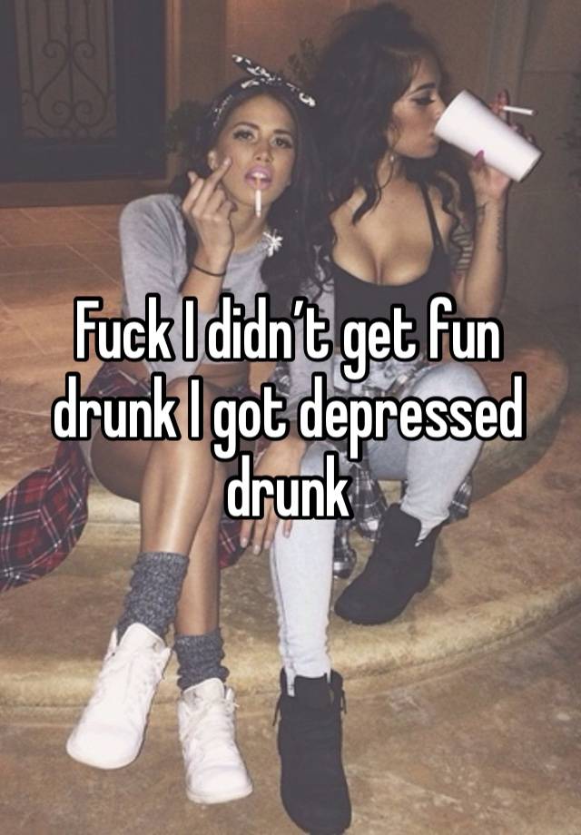 Fuck I didn’t get fun drunk I got depressed drunk