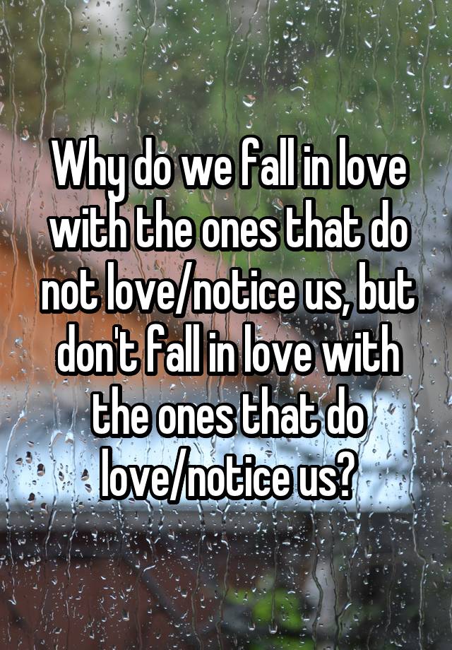 Why do we fall in love with the ones that do not love/notice us, but don't fall in love with the ones that do love/notice us?