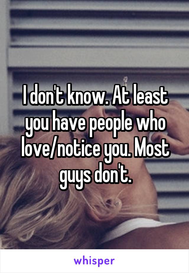 I don't know. At least you have people who love/notice you. Most guys don't.