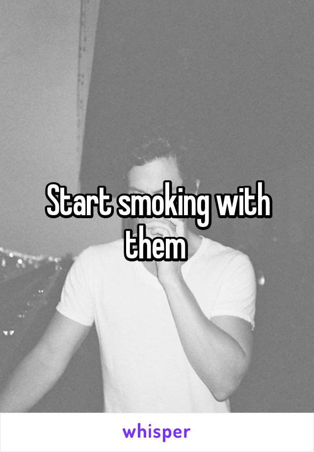 Start smoking with them 