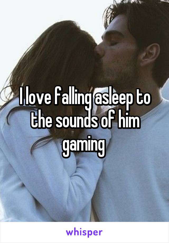 I love falling asleep to the sounds of him gaming 