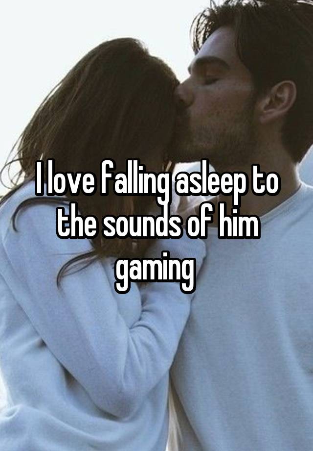 I love falling asleep to the sounds of him gaming 