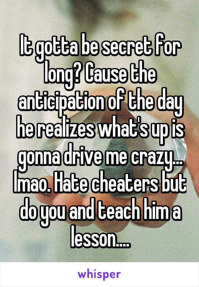 It gotta be secret for long? Cause the anticipation of the day he realizes what's up is gonna drive me crazy... lmao. Hate cheaters but do you and teach him a lesson....