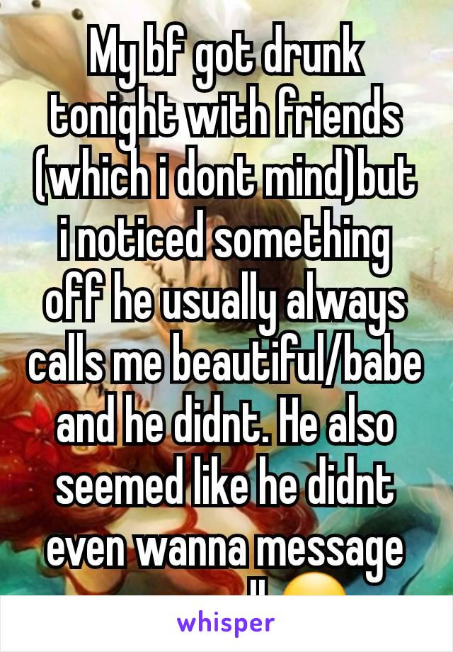 My bf got drunk tonight with friends (which i dont mind)but i noticed something off he usually always calls me beautiful/babe and he didnt. He also seemed like he didnt even wanna message me aswell 😪