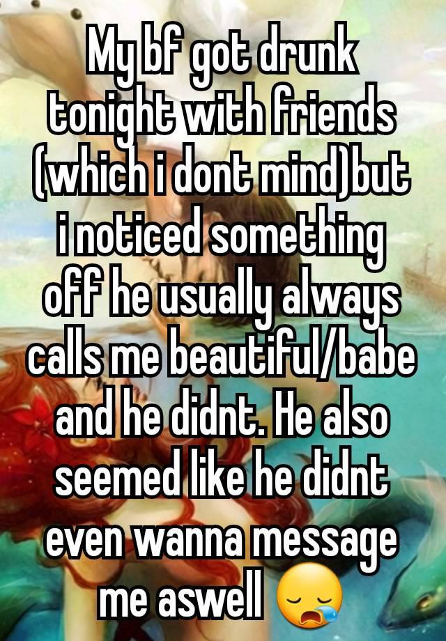 My bf got drunk tonight with friends (which i dont mind)but i noticed something off he usually always calls me beautiful/babe and he didnt. He also seemed like he didnt even wanna message me aswell 😪