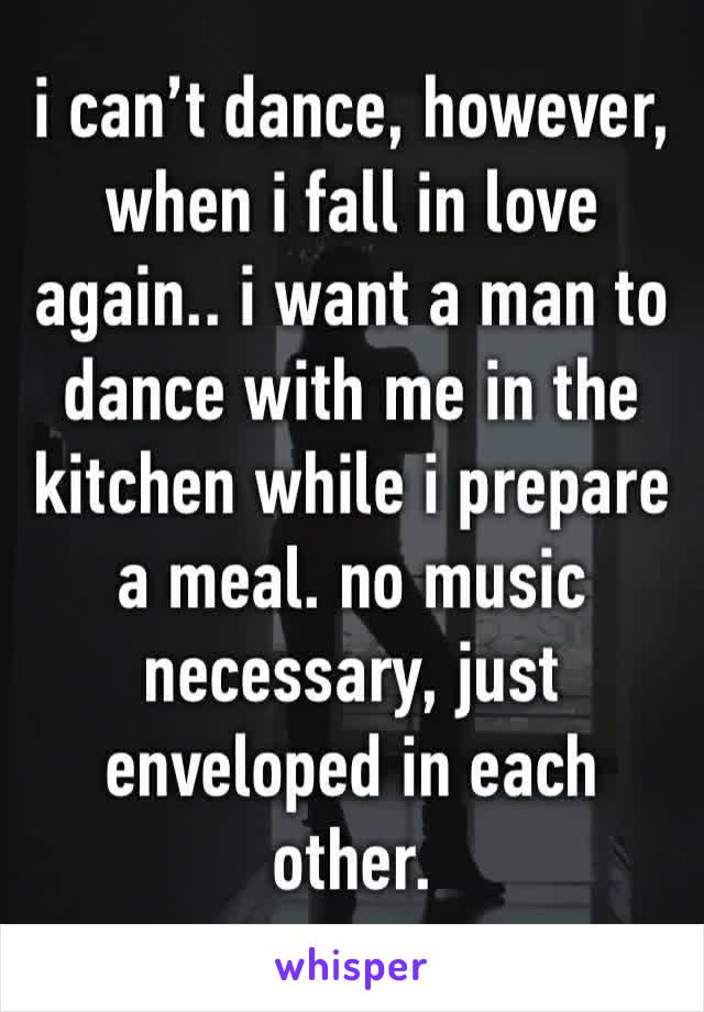 i can’t dance, however, when i fall in love again.. i want a man to dance with me in the kitchen while i prepare a meal. no music necessary, just enveloped in each other. 