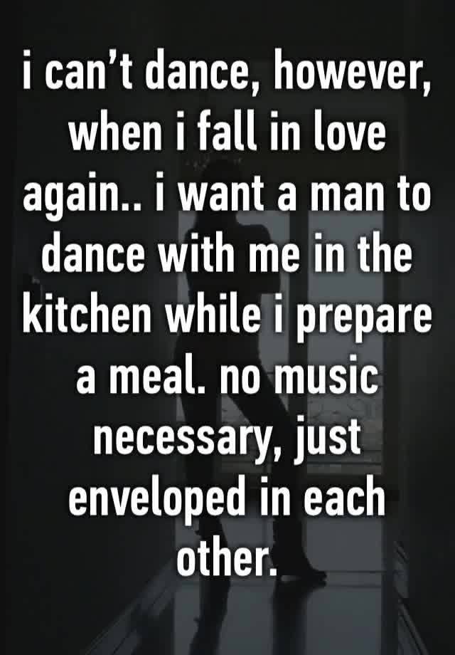 i can’t dance, however, when i fall in love again.. i want a man to dance with me in the kitchen while i prepare a meal. no music necessary, just enveloped in each other. 