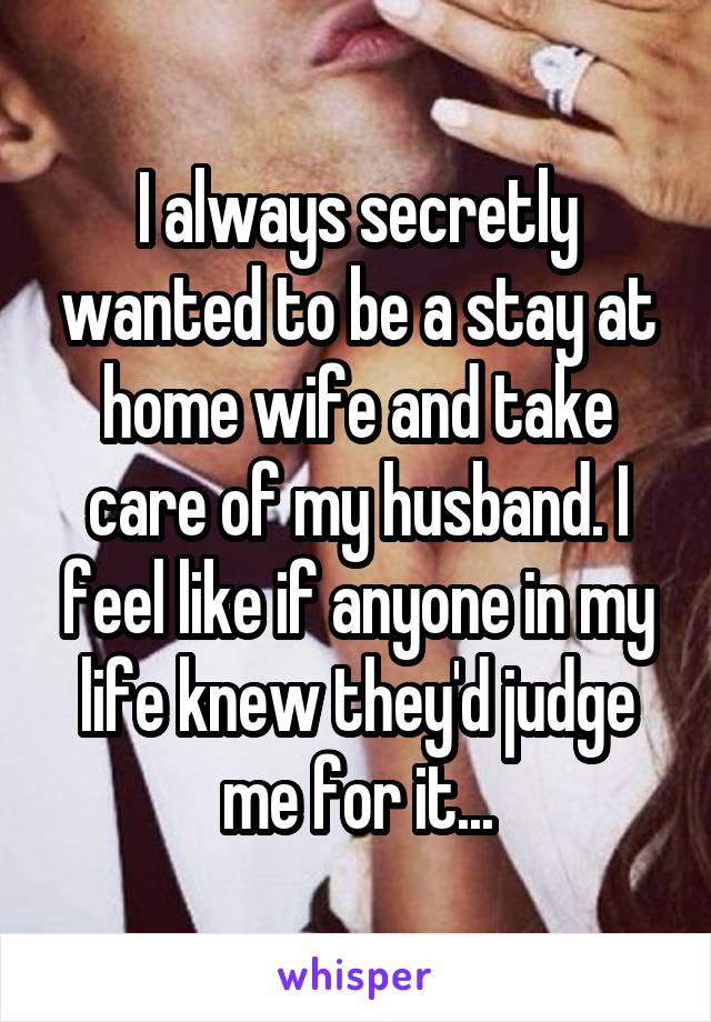 I always secretly wanted to be a stay at home wife and take care of my husband. I feel like if anyone in my life knew they'd judge me for it...