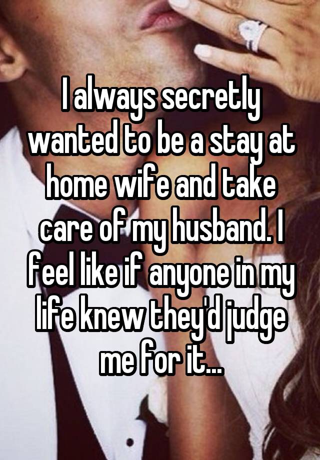 I always secretly wanted to be a stay at home wife and take care of my husband. I feel like if anyone in my life knew they'd judge me for it...