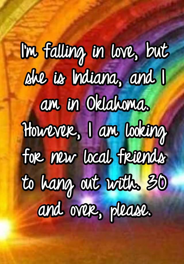 I'm falling in love, but she is Indiana, and I am in Oklahoma. However, I am looking for new local friends to hang out with. 30 and over, please.