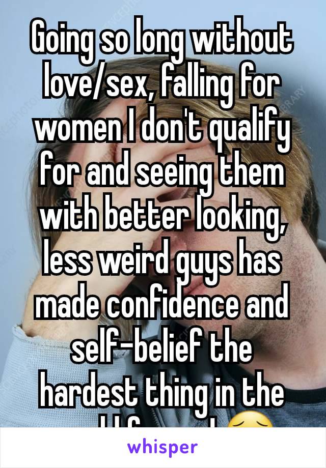 Going so long without love/sex, falling for women I don't qualify for and seeing them with better looking, less weird guys has made confidence and self-belief the hardest thing in the world for me! 😥