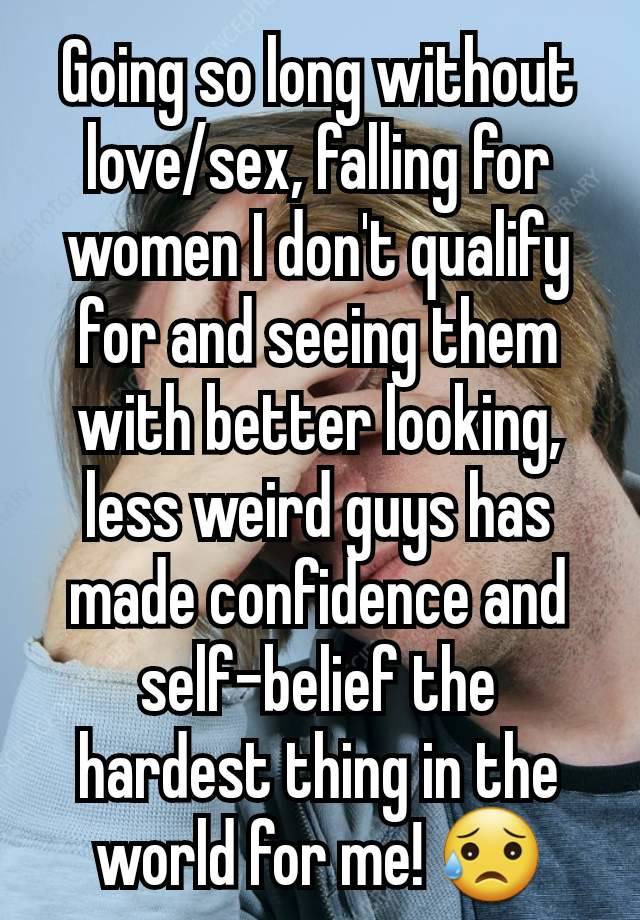 Going so long without love/sex, falling for women I don't qualify for and seeing them with better looking, less weird guys has made confidence and self-belief the hardest thing in the world for me! 😥